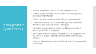 P. aeruginosa in
Cystic Fibrosis
 Periodic surveillance cultures of respiratory secretions
 The first observation of a culture positive for P. aeruginosa is
defined as first infection
 Patients are able to clear an initial infection spontaneously
 The infection persists but is intermittently below the level of
detection using standard culture techniques
 Ultimately, repeated airway cultures will become mostly, or
always, positive for P. aeruginosa
 When >50% of airway cultures are positive for P. aeruginosa over
the course of a year, a patient is considered to be chronically
infected
 Experience has demonstrated that chronic infection is impossible
to eradicate
 