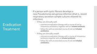 Eradication
Treatment
 If a person with cystic fibrosis develops a
new Pseudomonas aeruginosa infection (that is, recent
respiratory secretion sample cultures showed no
infection):
 if they are clinically well:
 commence eradication therapy with a course of oral or
intravenous antibiotics, together with an inhaled antibiotic
 follow this with an extended course of oral and inhaled
antibiotics
 if they are clinically unwell:
 commence eradication therapy with a course of intravenous
antibiotics together with an inhaled antibiotic
 follow this with an extended course of oral and inhaled
antibiotics.
 