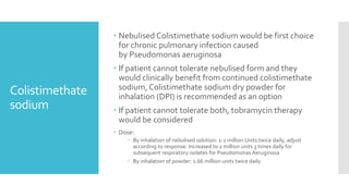 Colistimethate
sodium
 Nebulised Colistimethate sodium would be first choice
for chronic pulmonary infection caused
by Pseudomonas aeruginosa
 If patient cannot tolerate nebulised form and they
would clinically benefit from continued colistimethate
sodium, Colistimethate sodium dry powder for
inhalation (DPI) is recommended as an option
 If patient cannot tolerate both, tobramycin therapy
would be considered
 Dose:
 By inhalation of nebulised solution: 1-2 million Units twice daily, adjust
according to response. Increased to 2 million units 3 times daily for
subsequent respiratory isolates for Pseudomonas Aeruginosa
 By inhalation of powder: 1.66 million units twice daily
 