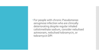  For people with chronic Pseudomonas
aeruginosa infection who are clinically
deteriorating despite regular inhaled
colistimethate sodium, consider nebulised
aztreonam, nebulised tobramycin, or
tobramycin DPI
 