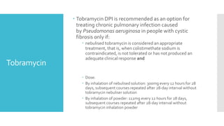 Tobramycin
 Tobramycin DPI is recommended as an option for
treating chronic pulmonary infection caused
by Pseudomonas aeruginosa in people with cystic
fibrosis only if:
 nebulised tobramycin is considered an appropriate
treatment, that is, when colistimethate sodium is
contraindicated, is not tolerated or has not produced an
adequate clinical response and
 Dose:
 By inhalation of nebulised solution: 300mg every 12 hours for 28
days, subsequent courses repeated after 28-day interval without
tobramycin nebuliser solution
 By inhalation of powder: 112mg every 12 hours for 28 days,
subsequent courses repeated after 28-day interval without
tobramycin inhalation powder
 