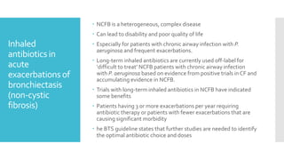 Inhaled
antibiotics in
acute
exacerbations of
bronchiectasis
(non-cystic
fibrosis)
 NCFB is a heterogeneous, complex disease
 Can lead to disability and poor quality of life
 Especially for patients with chronic airway infection with P.
aeruginosa and frequent exacerbations.
 Long-term inhaled antibiotics are currently used off-label for
‘difficult to treat’ NCFB patients with chronic airway infection
with P. aeruginosa based on evidence from positive trials in CF and
accumulating evidence in NCFB.
 Trials with long-term inhaled antibiotics in NCFB have indicated
some benefits
 Patients having 3 or more exacerbations per year requiring
antibiotic therapy or patients with fewer exacerbations that are
causing significant morbidity
 he BTS guideline states that further studies are needed to identify
the optimal antibiotic choice and doses
 