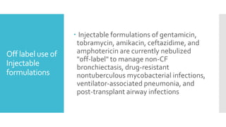 Off label use of
Injectable
formulations
 Injectable formulations of gentamicin,
tobramycin, amikacin, ceftazidime, and
amphotericin are currently nebulized
"off-label" to manage non-CF
bronchiectasis, drug-resistant
nontuberculous mycobacterial infections,
ventilator-associated pneumonia, and
post-transplant airway infections
 
