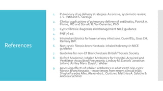 References
1. Pulmonary drug delivery strategies: A concise, systematic review,
J. S. Patil and S. Sarasija
2. Clinical applications of pulmonary delivery of antibiotics, Patrick A.
Flume, MD and Donald R.VanDevanter, PhD
3. Cystic fibrosis: diagnosis and management NICE guidance
4. PNF 76 ed.
5. Inhaled antibiotics for lower airway infections. Quon BS1, Goss CH,
Ramsey BW.
6. Non-cystic fibrosis bronchiectasis: inhaled tobramycin NICE
guidance
7. Guideline for non-CF Bronchiectasis BritishThoracic Society
8. Oxford Academic; InhaledAntibiotics for Hospital-Acquired and
Ventilator-Associated Pneumonia; Lindsay M. Daniels Jonathan
Juliano Ashley Marx David J.Weber
9. Assessing effects of inhaled antibiotics in adults with non-cystic
fibrosis bronchiectasis––experiences from recent clinical trials
Sheyla Paredes Aller, Alexandra L. Quittner, Matthias A. Salathe &
Andreas Schmid
 