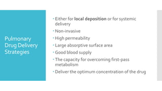 Pulmonary
Drug Delivery
Strategies
 Either for local deposition or for systemic
delivery
 Non-invasive
 High permeability
 Large absorptive surface area
 Good blood supply
 The capacity for overcoming first-pass
metabolism
 Deliver the optimum concentration of the drug
 