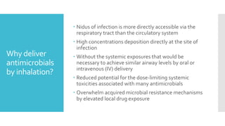 Why deliver
antimicrobials
by inhalation?
 Nidus of infection is more directly accessible via the
respiratory tract than the circulatory system
 High concentrations deposition directly at the site of
infection
 Without the systemic exposures that would be
necessary to achieve similar airway levels by oral or
intravenous (IV) delivery
 Reduced potential for the dose-limiting systemic
toxicities associated with many antimicrobials
 Overwhelm acquired microbial resistance mechanisms
by elevated local drug exposure
 