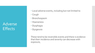 Adverse
Effects
 Local adverse events, including but not limited to
 Cough
 Bronchospasm
 Hoarseness
 Dysphagia
 Dysgeusia
These tend to be reversible events and there is evidence
that their incidence and severity can decrease with
exposure,
 