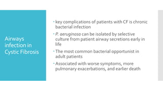 Airways
infection in
Cystic Fibrosis
 key complications of patients with CF is chronic
bacterial infection
 P. aeruginosa can be isolated by selective
culture from patient airway secretions early in
life
 The most common bacterial opportunist in
adult patients
 Associated with worse symptoms, more
pulmonary exacerbations, and earlier death
 