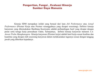 Pengertian, Fungsi , Evaluasi Kinerja
Sumber Daya Manusia
Kinerja SDM merupakan istilah yang berasal dari kata Job Performance atau Actual
Performance (Prestasi Kerja atau Prestasi sesungguhnya yang dicapai seseorang). Definisi kinerja
karyawan yang dikemukakan Bambang Kusriyanto adalah perbandingan hasil yang dicapai dengan
peran serta tenaga kerja perusahaan waktu. Selanjutnya, definisi kinerja karyawan menurut A.A.
Anwar Prabu Mangkunegara Kinerja karyawan (Prestasi kerja) adalah hasil kerja sesuai kualitas dan
kuantitas yang dicapai oleh seseorang karyawan dalam melaksanakan tugasnya sesuai dengan tanggug
jawab yang diberikan kepadanya .
www.google.com
 