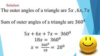 Solution
The outer angles of a triangle are 5𝑥 , 6𝑥, 7𝑥
Sum of outer angles of a triangle are 3600
5𝑥 + 6𝑥 + 7𝑥 = 3600
18𝑥 = 3600
𝑥 =
3600
18
= 200