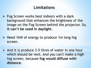Limitations
 Fog Screen works best indoors with a dark
background that enhances the brightness of the
image on the Fog Screen behind the projector. So,
it can’t be used in daylight.
 Need 1kW of energy to produce 1m long fog
screen.
 And it is produce 3-5 litres of water in one hour
which should be vent. And you can't make a high
fog screen, because fog would diffuse with
distance.
 