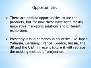 Opportunities
 There are endless opportunities to use the
products, but for now these have been mostly
innovative marketing solutions and different
exhibitions.
 Presently it is in demands in countries like Japan,
Malaysia, Germany, France, Greece, Russia, the
UK and the USA; in recent future it will replace
the existing method of projection.
 