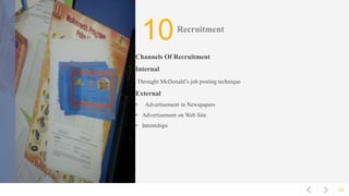 02
10Recruitment
Channels Of Recruitment
Internal
Throught McDonald’s job posting technique
External
• Advertisement in Newspapers
• Advertisement on Web Site
• Internships
 