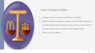 02
Ethics & Employee Rights
 Comply with the U.S. Foreign Corrupt Practices Act (FCPA)
 Employees shouldn't use company computers to transmit illegal information or
use the McDonald's logo for personal gain. Any conflicts of interest should be
immediately shared with the company's Global Compliance Office
 Bribery is strictly prohibited
 