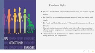 02
Employee Rights
 The Fair Labor Standards Act enforced a minimum wage, and overtime pays for
workers
 The Equal Pay Act demanded that men and women of equal jobs must be paid
equally
 The Family and Medical Leave Act of 1996 required businesses to provide up to
12 weeks
 Other acts such as harassment including racial jokes, offensive comments and
affirmative action (employees are encouraged to report misconduct without fear
of retaliation)
 The Americans with Disabilities Act of 1990 did not allow discrimination in
hiring, promotion, and compensation
 