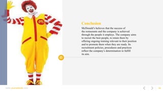 www.yourwebsite.com 16
Conclusion
McDonald’s believes that the success of
the restaurants and the company is achieved
through the people it employs. The company aims
to recruit the best people, to retain them by
offering ongoing training relevant to their position
and to promote them when they are ready. Its
recruitment policies, procedures and practices
reflect the company’s determination to fulfill
its aim.
 