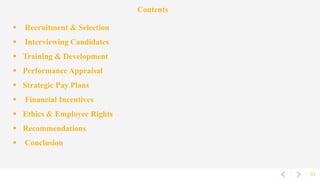 01
Contents
 Recruitment & Selection
 Interviewing Candidates
 Training & Development
 Performance Appraisal
 Strategic Pay Plans
 Financial Incentives
 Ethics & Employee Rights
 Recommendations
 Conclusion
 