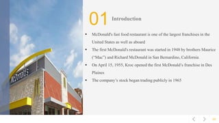 02
01Introduction
 McDonald's fast food restaurant is one of the largest franchises in the
United States as well as aboard
 The first McDonald's restaurant was started in 1948 by brothers Maurice
(“Mac”) and Richard McDonald in San Bernardino, California
 On April 15, 1955, Kroc opened the first McDonald’s franchise in Des
Plaines
 The company’s stock began trading publicly in 1965
 