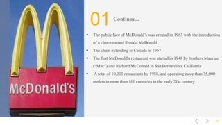 02
01Continue...
 The public face of McDonald’s was created in 1963 with the introduction
of a clown named Ronald McDonald
 The chain extending to Canada in 1967
 The first McDonald's restaurant was started in 1948 by brothers Maurice
(“Mac”) and Richard McDonald in San Bernardino, California
 A total of 10,000 restaurants by 1988, and operating more than 35,000
outlets in more than 100 countries in the early 21st century
 