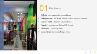 02
01Continue...
 Website www.mcdonalds.com pakistan
 Headquarters Oak Brook, Illinois,United States of America
 Current CEO Stephen J. Easterbrook
 Founders Maurice and Richard McDonald
 Employees 235,000 (2018)
 Competitors Subway & Burger King.
 