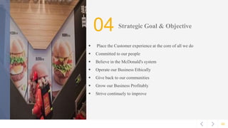 02
04 Strategic Goal & Objective
 Place the Customer experience at the core of all we do
 Committed to our people
 Believe in the McDonald's system
 Operate our Business Ethically
 Give back to our communities
 Grow our Business Profitably
 Strive continuely to improve
 