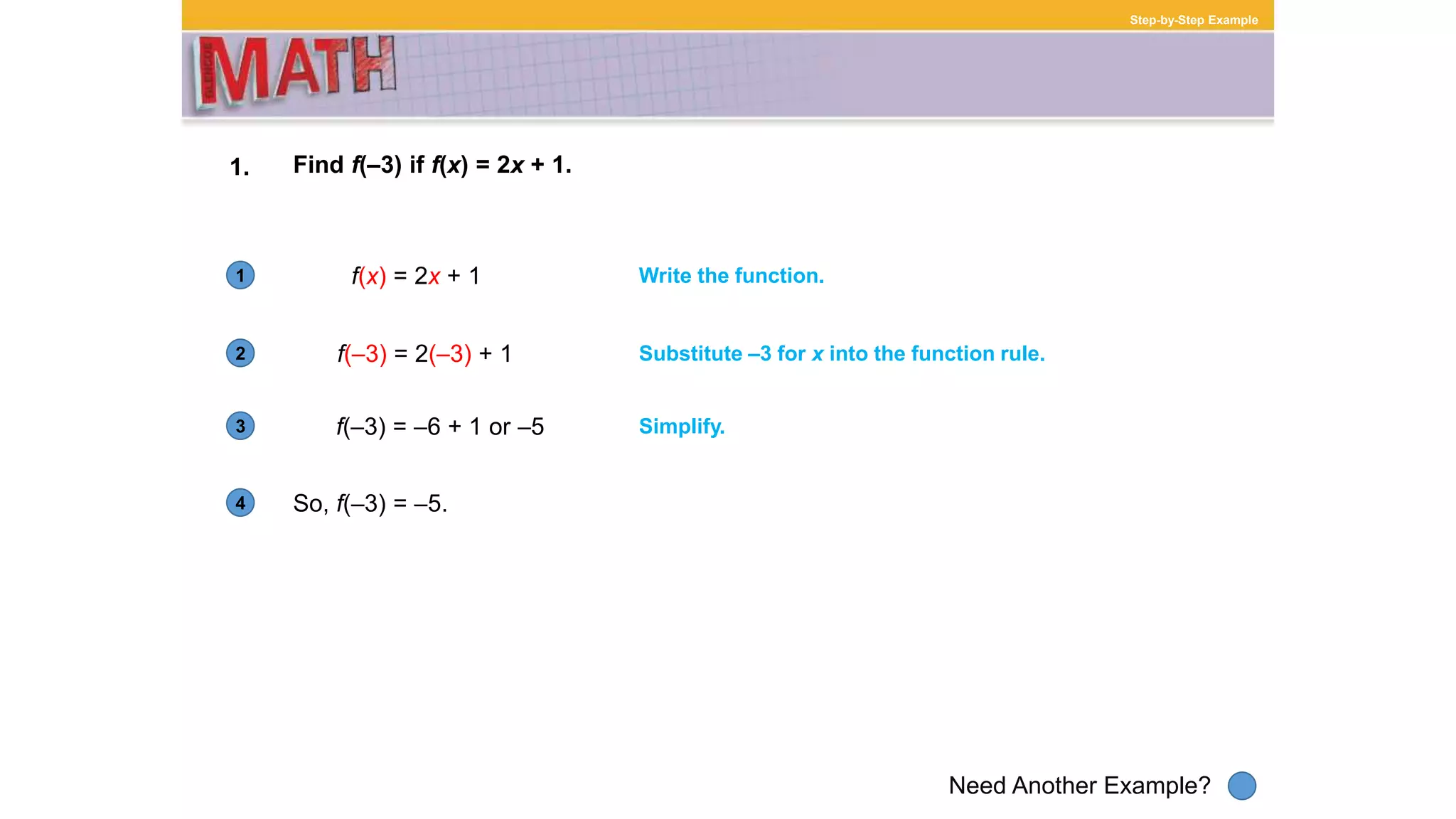 1
Need Another Example?
2
3
4
Step-by-Step Example
1. Find f(–3) if f(x) = 2x + 1.
f(x) = 2x + 1 Write the function.
f(–3) = 2(–3) + 1 Substitute –3 for x into the function rule.
f(–3) = –6 + 1 or –5 Simplify.
So, f(–3) = –5.
 
