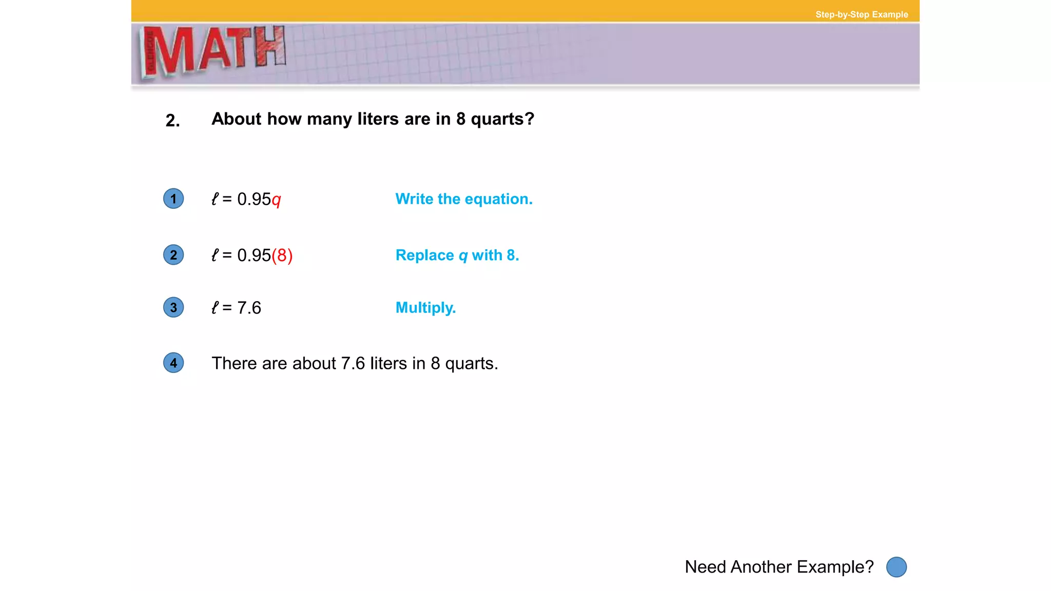 1
Need Another Example?
2
3
4
Step-by-Step Example
2.
There are about 7.6 liters in 8 quarts.
About how many liters are in 8 quarts?
ℓ = 0.95q Write the equation.
ℓ = 0.95(8) Replace q with 8.
ℓ = 7.6 Multiply.
 