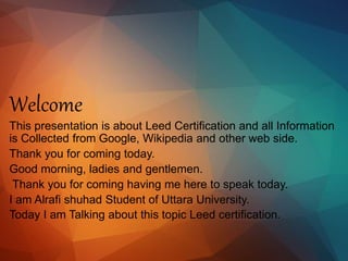 Welcome
This presentation is about Leed Certification and all Information
is Collected from Google, Wikipedia and other web side.
Thank you for coming today.
Good morning, ladies and gentlemen.
Thank you for coming having me here to speak today.
I am Alrafi shuhad Student of Uttara University.
Today I am Talking about this topic Leed certification.
 