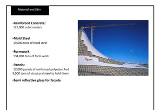 Material and Skin
-Reinforced Concrete:
121,000 cubic meters
-Mold Steel
19,000 tons of mold steel
-Formwork
194,000 tons of form work
-Panels:
17,000 panels of reinforced polyester And
5,500 tons of structural steel to hold them
-Semi reflective glass for facade
 