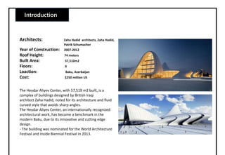 Introduction
Architects: Zaha Hadid architects, Zaha Hadid,
Patrik Schumacher
Year of Construction: 2007-2012
Roof Height: 74 meters
Built Area: 57,510m2
Floors: 9
Loaction: Baku, Azerbaijan
Cost: $250 million US
The Heydar Aliyev Center, with 57,519 m2 built, is a
complex of buildings designed by British Iraqi
architect Zaha Hadid, noted for its architecture and fluid
curved style that avoids sharp angles.
The Heydar Aliyev Center, an internationally recognized
architectural work, has become a benchmark in the
modern Baku, due to its innovative and cutting edge
design.
- The building was nominated for the World Architecture
Festival and Inside Biennial Festival in 2013.
 