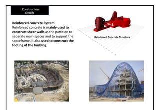 Construction
Details
Reinforced concrete System
Reinforced concrete is mainly used to
construct shear walls as the partition to
separate main spaces and to support the
spaceframe. It also used to construct the
footing of the building.
Reinforced Concrete Structure
 