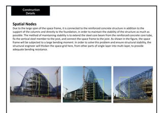 Construction
Details
Spatial Nodes
Due to the large span of the space frame, it is connected to the reinforced concrete structure in addition to the
support of the columns and directly to the foundation, in order to maintain the stability of the structure as much as
possible. The method of maintaining stability is to extend the steel core beam from the reinforced concrete core tube,
fix the vertical steel member to the joist, and connect the space frame to the joist. As shown in the figure, the space
frame will be subjected to a large bending moment. In order to solve this problem and ensure structural stability, the
structural engineer will thicken the space grid here, from other parts of single layer into multi-layer, to provide
adequate bending resistance.
 