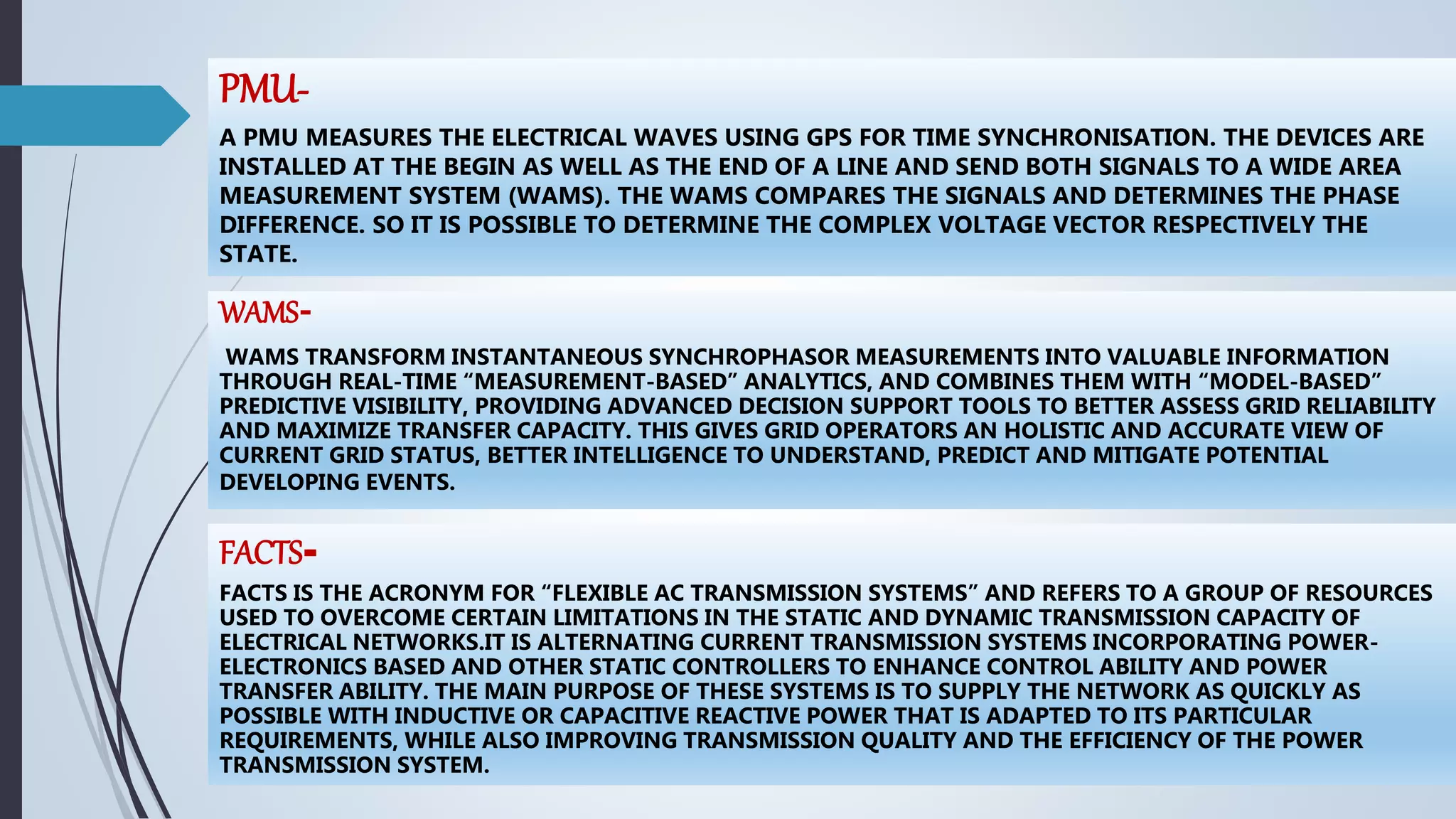 PMU-
A PMU MEASURES THE ELECTRICAL WAVES USING GPS FOR TIME SYNCHRONISATION. THE DEVICES ARE
INSTALLED AT THE BEGIN AS WELL AS THE END OF A LINE AND SEND BOTH SIGNALS TO A WIDE AREA
MEASUREMENT SYSTEM (WAMS). THE WAMS COMPARES THE SIGNALS AND DETERMINES THE PHASE
DIFFERENCE. SO IT IS POSSIBLE TO DETERMINE THE COMPLEX VOLTAGE VECTOR RESPECTIVELY THE
STATE.
FACTS-
FACTS IS THE ACRONYM FOR “FLEXIBLE AC TRANSMISSION SYSTEMS” AND REFERS TO A GROUP OF RESOURCES
USED TO OVERCOME CERTAIN LIMITATIONS IN THE STATIC AND DYNAMIC TRANSMISSION CAPACITY OF
ELECTRICAL NETWORKS.IT IS ALTERNATING CURRENT TRANSMISSION SYSTEMS INCORPORATING POWER-
ELECTRONICS BASED AND OTHER STATIC CONTROLLERS TO ENHANCE CONTROL ABILITY AND POWER
TRANSFER ABILITY. THE MAIN PURPOSE OF THESE SYSTEMS IS TO SUPPLY THE NETWORK AS QUICKLY AS
POSSIBLE WITH INDUCTIVE OR CAPACITIVE REACTIVE POWER THAT IS ADAPTED TO ITS PARTICULAR
REQUIREMENTS, WHILE ALSO IMPROVING TRANSMISSION QUALITY AND THE EFFICIENCY OF THE POWER
TRANSMISSION SYSTEM.
WAMS-
WAMS TRANSFORM INSTANTANEOUS SYNCHROPHASOR MEASUREMENTS INTO VALUABLE INFORMATION
THROUGH REAL-TIME “MEASUREMENT-BASED” ANALYTICS, AND COMBINES THEM WITH “MODEL-BASED”
PREDICTIVE VISIBILITY, PROVIDING ADVANCED DECISION SUPPORT TOOLS TO BETTER ASSESS GRID RELIABILITY
AND MAXIMIZE TRANSFER CAPACITY. THIS GIVES GRID OPERATORS AN HOLISTIC AND ACCURATE VIEW OF
CURRENT GRID STATUS, BETTER INTELLIGENCE TO UNDERSTAND, PREDICT AND MITIGATE POTENTIAL
DEVELOPING EVENTS.
 