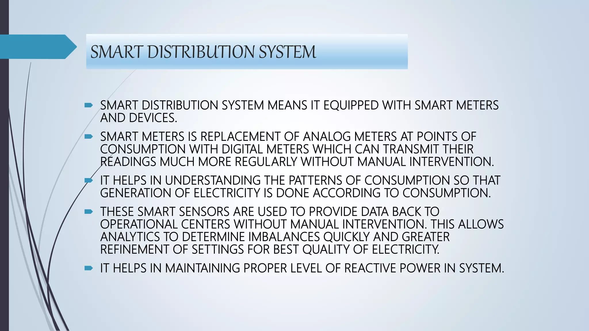 SMART DISTRIBUTION SYSTEM
 SMART DISTRIBUTION SYSTEM MEANS IT EQUIPPED WITH SMART METERS
AND DEVICES.
 SMART METERS IS REPLACEMENT OF ANALOG METERS AT POINTS OF
CONSUMPTION WITH DIGITAL METERS WHICH CAN TRANSMIT THEIR
READINGS MUCH MORE REGULARLY WITHOUT MANUAL INTERVENTION.
 IT HELPS IN UNDERSTANDING THE PATTERNS OF CONSUMPTION SO THAT
GENERATION OF ELECTRICITY IS DONE ACCORDING TO CONSUMPTION.
 THESE SMART SENSORS ARE USED TO PROVIDE DATA BACK TO
OPERATIONAL CENTERS WITHOUT MANUAL INTERVENTION. THIS ALLOWS
ANALYTICS TO DETERMINE IMBALANCES QUICKLY AND GREATER
REFINEMENT OF SETTINGS FOR BEST QUALITY OF ELECTRICITY.
 IT HELPS IN MAINTAINING PROPER LEVEL OF REACTIVE POWER IN SYSTEM.
 