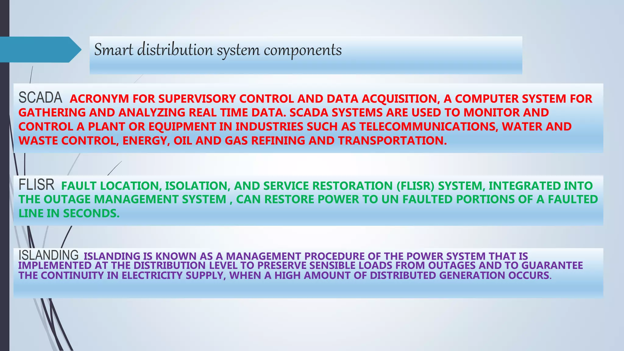 Smart distribution system components
FLISR FAULT LOCATION, ISOLATION, AND SERVICE RESTORATION (FLISR) SYSTEM, INTEGRATED INTO
THE OUTAGE MANAGEMENT SYSTEM , CAN RESTORE POWER TO UN FAULTED PORTIONS OF A FAULTED
LINE IN SECONDS.
ISLANDING ISLANDING IS KNOWN AS A MANAGEMENT PROCEDURE OF THE POWER SYSTEM THAT IS
IMPLEMENTED AT THE DISTRIBUTION LEVEL TO PRESERVE SENSIBLE LOADS FROM OUTAGES AND TO GUARANTEE
THE CONTINUITY IN ELECTRICITY SUPPLY, WHEN A HIGH AMOUNT OF DISTRIBUTED GENERATION OCCURS.
SCADA ACRONYM FOR SUPERVISORY CONTROL AND DATA ACQUISITION, A COMPUTER SYSTEM FOR
GATHERING AND ANALYZING REAL TIME DATA. SCADA SYSTEMS ARE USED TO MONITOR AND
CONTROL A PLANT OR EQUIPMENT IN INDUSTRIES SUCH AS TELECOMMUNICATIONS, WATER AND
WASTE CONTROL, ENERGY, OIL AND GAS REFINING AND TRANSPORTATION.
 
