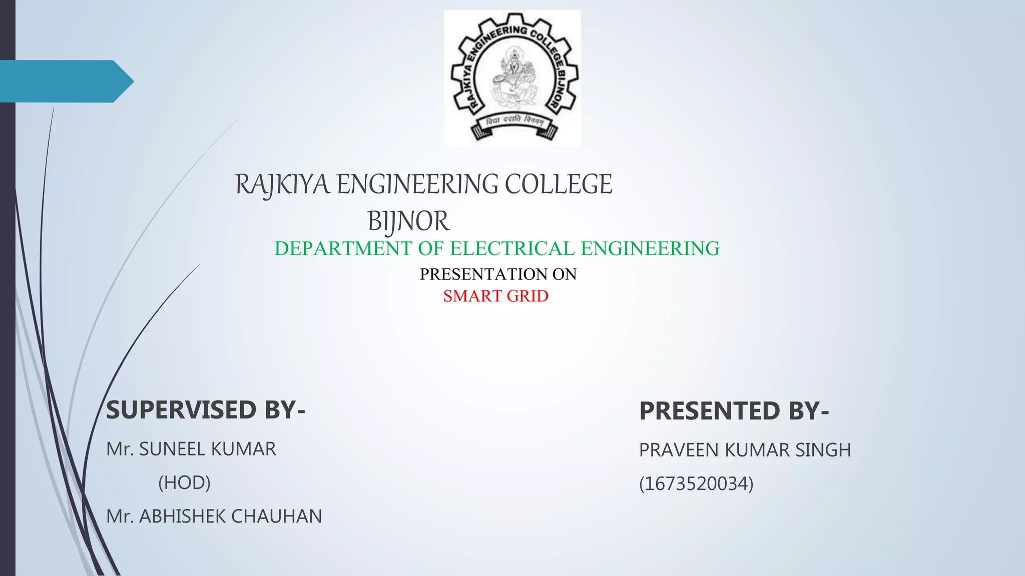 SUPERVISED BY-
Mr. SUNEEL KUMAR
(HOD)
Mr. ABHISHEK CHAUHAN
PRESENTED BY-
PRAVEEN KUMAR SINGH
(1673520034)
RAJKIYA ENGINEERING COLLEGE
BIJNOR
DEPARTMENT OF ELECTRICAL ENGINEERING
PRESENTATION ON
SMART GRID
 