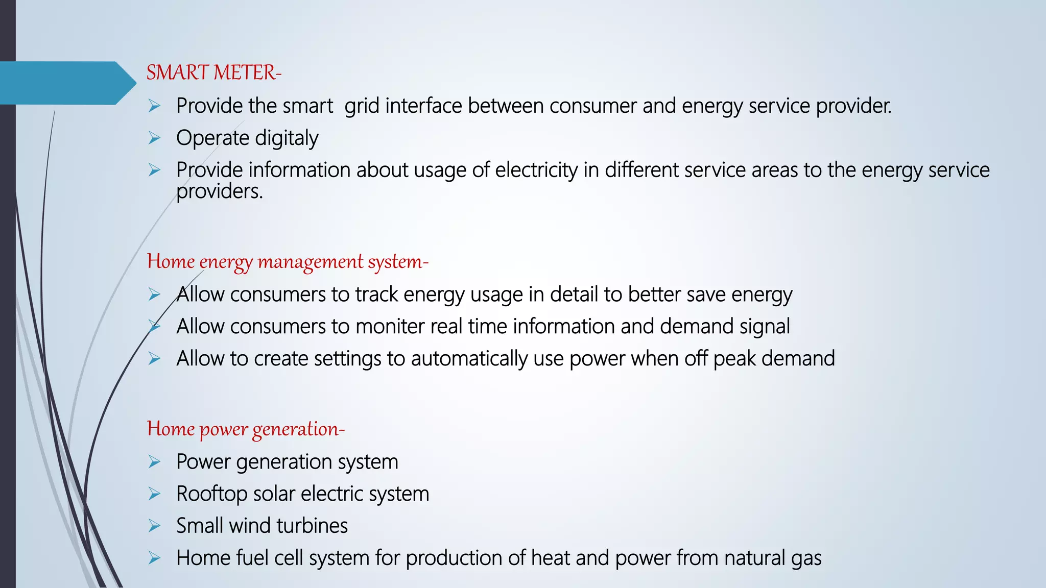 SMART METER-
 Provide the smart grid interface between consumer and energy service provider.
 Operate digitaly
 Provide information about usage of electricity in different service areas to the energy service
providers.
Home energy management system-
 Allow consumers to track energy usage in detail to better save energy
 Allow consumers to moniter real time information and demand signal
 Allow to create settings to automatically use power when off peak demand
Home power generation-
 Power generation system
 Rooftop solar electric system
 Small wind turbines
 Home fuel cell system for production of heat and power from natural gas
 