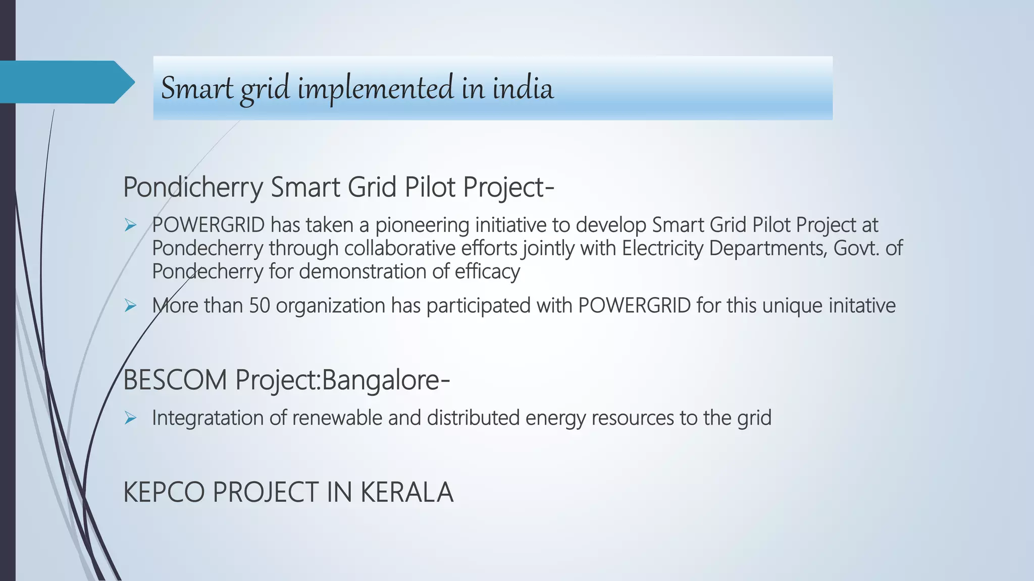 Smart grid implemented in india
Pondicherry Smart Grid Pilot Project-
 POWERGRID has taken a pioneering initiative to develop Smart Grid Pilot Project at
Pondecherry through collaborative efforts jointly with Electricity Departments, Govt. of
Pondecherry for demonstration of efficacy
 More than 50 organization has participated with POWERGRID for this unique initative
BESCOM Project:Bangalore-
 Integratation of renewable and distributed energy resources to the grid
KEPCO PROJECT IN KERALA
 