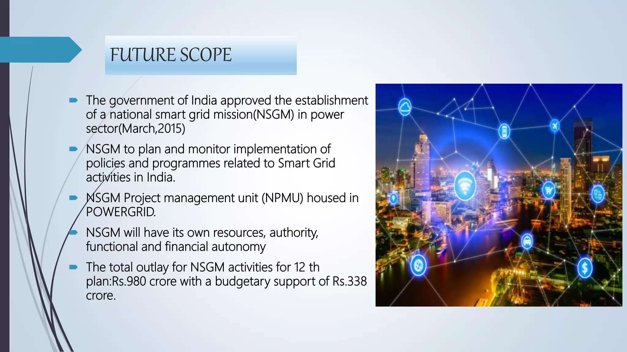FUTURE SCOPE
 The government of India approved the establishment
of a national smart grid mission(NSGM) in power
sector(March,2015)
 NSGM to plan and monitor implementation of
policies and programmes related to Smart Grid
activities in India.
 NSGM Project management unit (NPMU) housed in
POWERGRID.
 NSGM will have its own resources, authority,
functional and financial autonomy
 The total outlay for NSGM activities for 12 th
plan:Rs.980 crore with a budgetary support of Rs.338
crore.
 