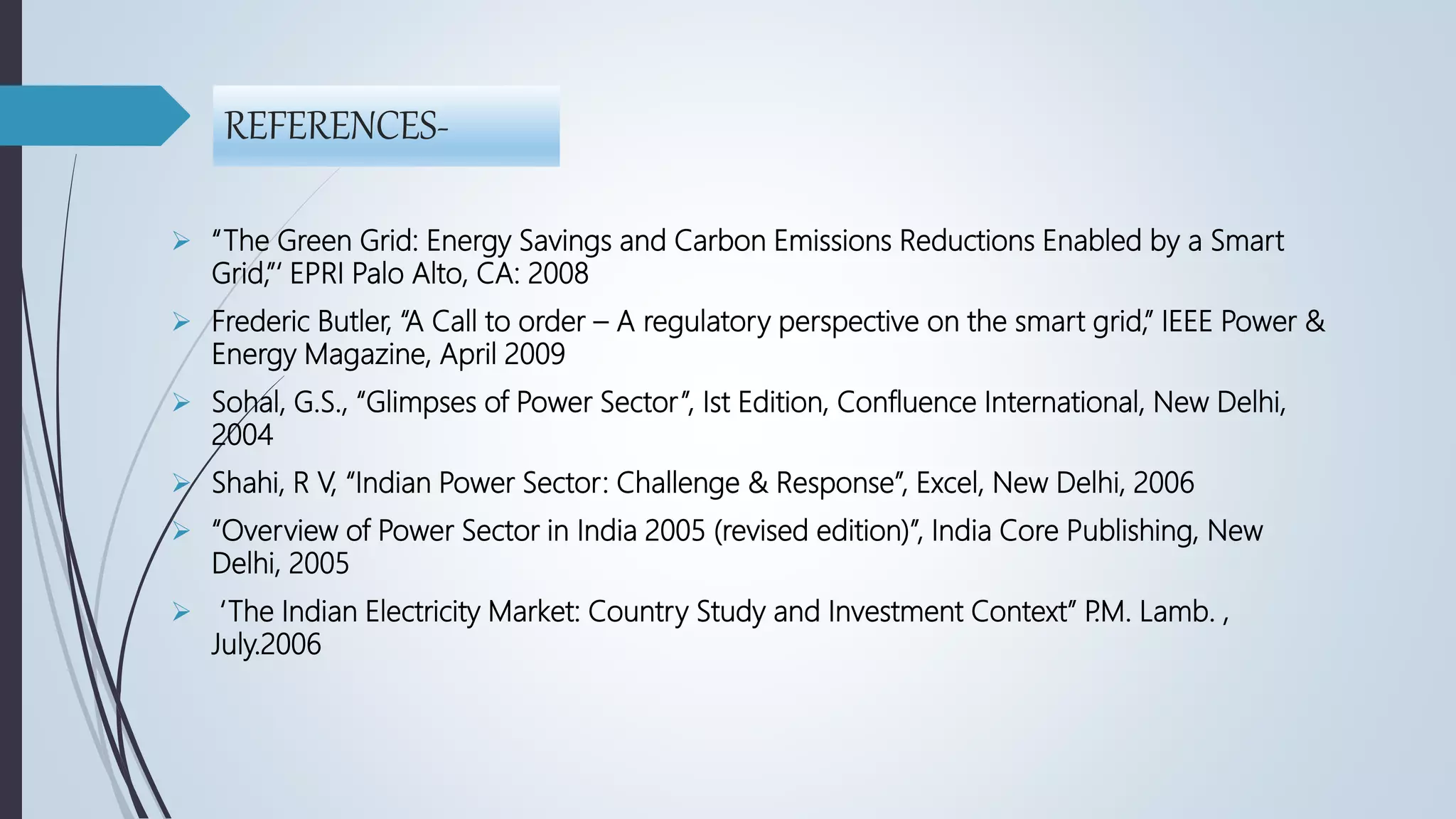REFERENCES-
 “The Green Grid: Energy Savings and Carbon Emissions Reductions Enabled by a Smart
Grid,”‘ EPRI Palo Alto, CA: 2008
 Frederic Butler, “A Call to order – A regulatory perspective on the smart grid,” IEEE Power &
Energy Magazine, April 2009
 Sohal, G.S., “Glimpses of Power Sector”, Ist Edition, Confluence International, New Delhi,
2004
 Shahi, R V, “Indian Power Sector: Challenge & Response”, Excel, New Delhi, 2006
 “Overview of Power Sector in India 2005 (revised edition)”, India Core Publishing, New
Delhi, 2005
 ‘The Indian Electricity Market: Country Study and Investment Context” P.M. Lamb. ,
July.2006
 