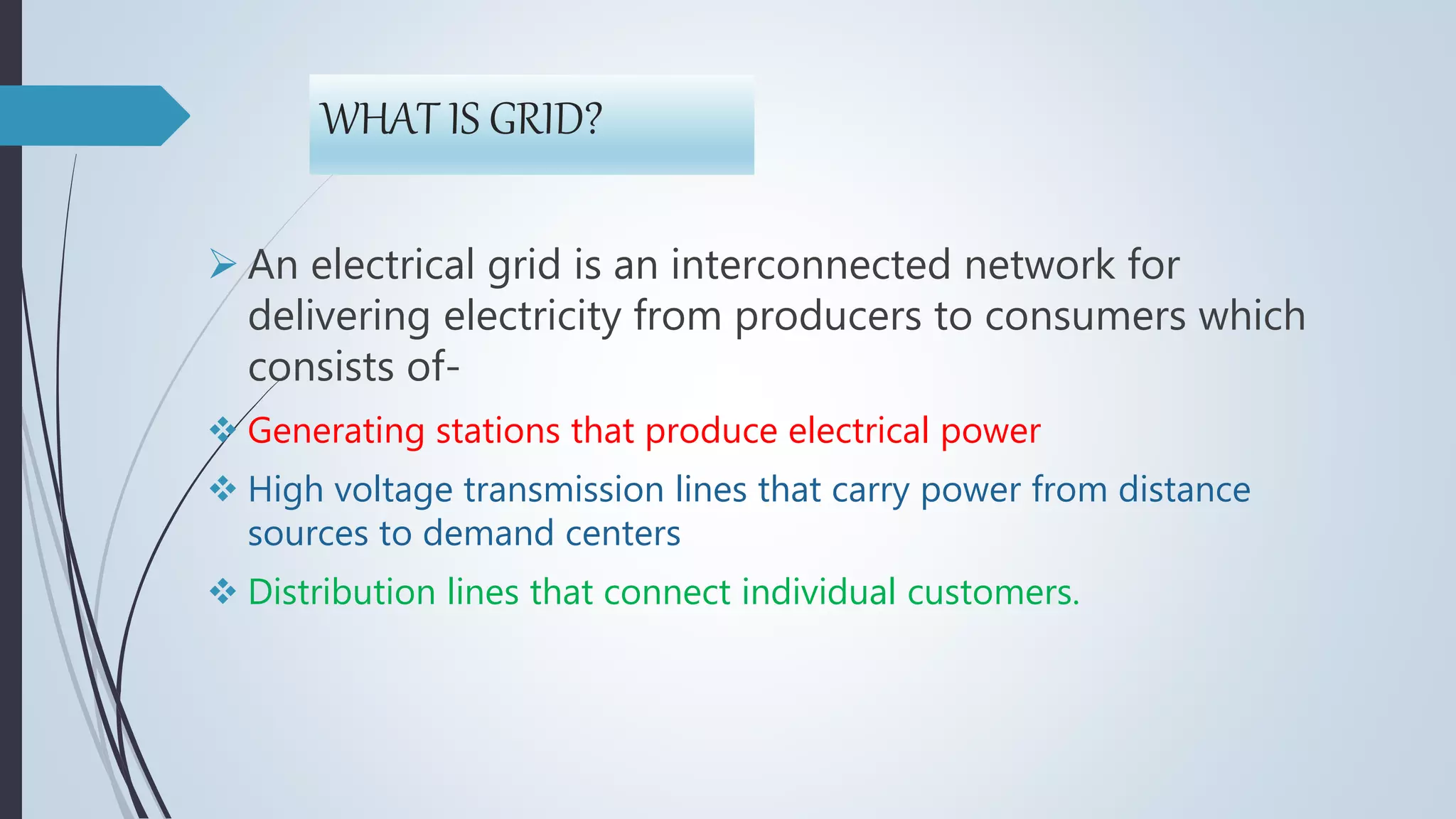 WHAT IS GRID?
 An electrical grid is an interconnected network for
delivering electricity from producers to consumers which
consists of-
 Generating stations that produce electrical power
 High voltage transmission lines that carry power from distance
sources to demand centers
 Distribution lines that connect individual customers.
 