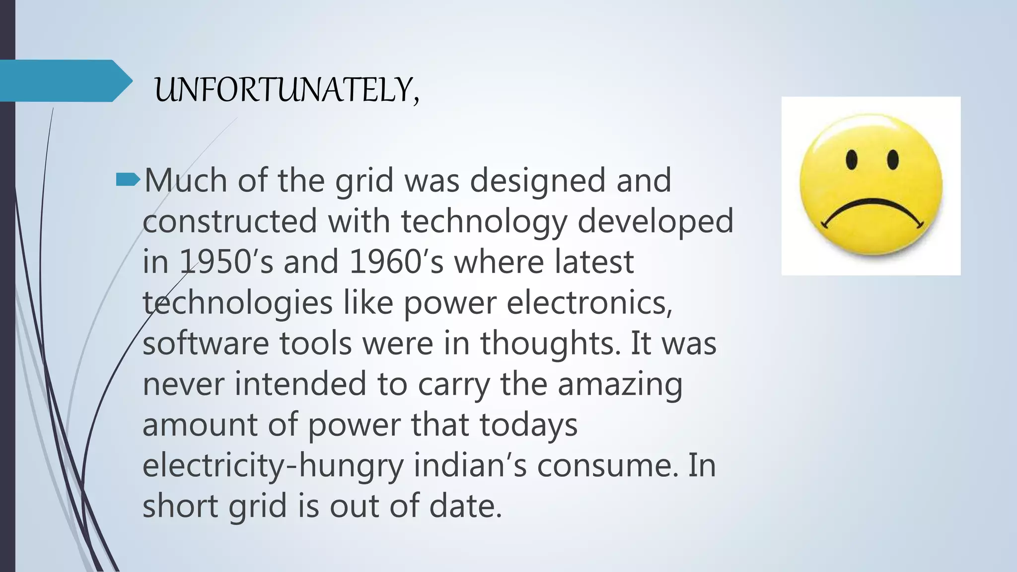 UNFORTUNATELY,
Much of the grid was designed and
constructed with technology developed
in 1950’s and 1960’s where latest
technologies like power electronics,
software tools were in thoughts. It was
never intended to carry the amazing
amount of power that todays
electricity-hungry indian’s consume. In
short grid is out of date.
 