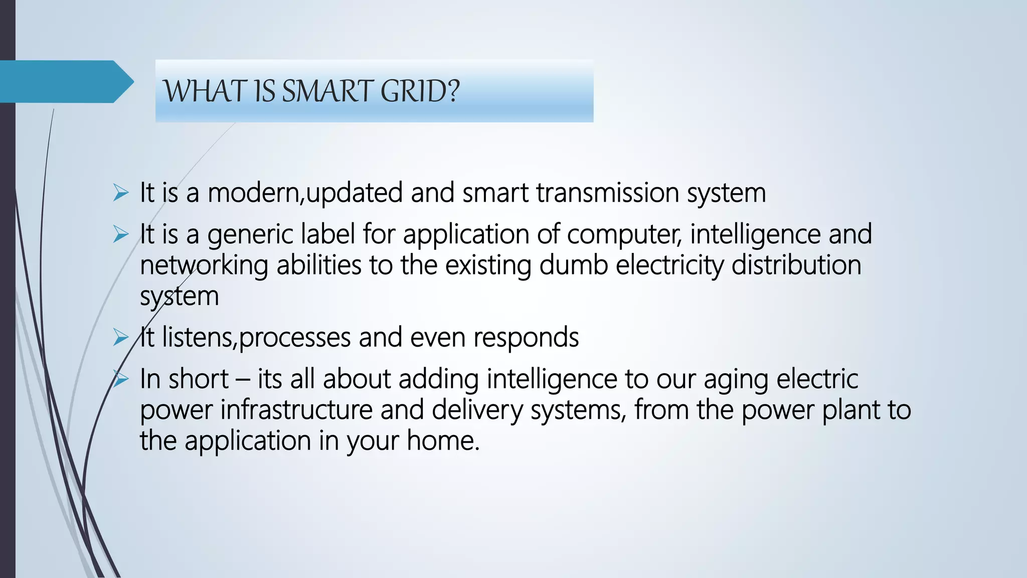WHAT IS SMART GRID?
 It is a modern,updated and smart transmission system
 It is a generic label for application of computer, intelligence and
networking abilities to the existing dumb electricity distribution
system
 It listens,processes and even responds
 In short – its all about adding intelligence to our aging electric
power infrastructure and delivery systems, from the power plant to
the application in your home.
 