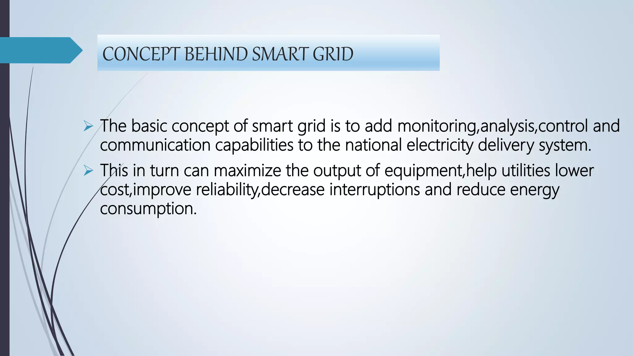 CONCEPT BEHIND SMART GRID
 The basic concept of smart grid is to add monitoring,analysis,control and
communication capabilities to the national electricity delivery system.
 This in turn can maximize the output of equipment,help utilities lower
cost,improve reliability,decrease interruptions and reduce energy
consumption.
 