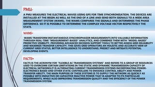 PMU-
A PMU MEASURES THE ELECTRICAL WAVES USING GPS FOR TIME SYNCHRONISATION. THE DEVICES ARE
INSTALLED AT THE BEGIN AS WELL AS THE END OF A LINE AND SEND BOTH SIGNALS TO A WIDE AREA
MEASUREMENT SYSTEM (WAMS). THE WAMS COMPARES THE SIGNALS AND DETERMINES THE PHASE
DIFFERENCE. SO IT IS POSSIBLE TO DETERMINE THE COMPLEX VOLTAGE VECTOR RESPECTIVELY THE
STATE.
FACTS-
FACTS IS THE ACRONYM FOR “FLEXIBLE AC TRANSMISSION SYSTEMS” AND REFERS TO A GROUP OF RESOURCES
USED TO OVERCOME CERTAIN LIMITATIONS IN THE STATIC AND DYNAMIC TRANSMISSION CAPACITY OF
ELECTRICAL NETWORKS.IT IS ALTERNATING CURRENT TRANSMISSION SYSTEMS INCORPORATING POWER-
ELECTRONICS BASED AND OTHER STATIC CONTROLLERS TO ENHANCE CONTROL ABILITY AND POWER
TRANSFER ABILITY. THE MAIN PURPOSE OF THESE SYSTEMS IS TO SUPPLY THE NETWORK AS QUICKLY AS
POSSIBLE WITH INDUCTIVE OR CAPACITIVE REACTIVE POWER THAT IS ADAPTED TO ITS PARTICULAR
REQUIREMENTS, WHILE ALSO IMPROVING TRANSMISSION QUALITY AND THE EFFICIENCY OF THE POWER
TRANSMISSION SYSTEM.
WAMS-
WAMS TRANSFORM INSTANTANEOUS SYNCHROPHASOR MEASUREMENTS INTO VALUABLE INFORMATION
THROUGH REAL-TIME “MEASUREMENT-BASED” ANALYTICS, AND COMBINES THEM WITH “MODEL-BASED”
PREDICTIVE VISIBILITY, PROVIDING ADVANCED DECISION SUPPORT TOOLS TO BETTER ASSESS GRID RELIABILITY
AND MAXIMIZE TRANSFER CAPACITY. THIS GIVES GRID OPERATORS AN HOLISTIC AND ACCURATE VIEW OF
CURRENT GRID STATUS, BETTER INTELLIGENCE TO UNDERSTAND, PREDICT AND MITIGATE POTENTIAL
DEVELOPING EVENTS.
 
