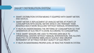 SMART DISTRIBUTION SYSTEM
 SMART DISTRIBUTION SYSTEM MEANS IT EQUIPPED WITH SMART METERS
AND DEVICES.
 SMART METERS IS REPLACEMENT OF ANALOG METERS AT POINTS OF
CONSUMPTION WITH DIGITAL METERS WHICH CAN TRANSMIT THEIR
READINGS MUCH MORE REGULARLY WITHOUT MANUAL INTERVENTION.
 IT HELPS IN UNDERSTANDING THE PATTERNS OF CONSUMPTION SO THAT
GENERATION OF ELECTRICITY IS DONE ACCORDING TO CONSUMPTION.
 THESE SMART SENSORS ARE USED TO PROVIDE DATA BACK TO
OPERATIONAL CENTERS WITHOUT MANUAL INTERVENTION. THIS ALLOWS
ANALYTICS TO DETERMINE IMBALANCES QUICKLY AND GREATER
REFINEMENT OF SETTINGS FOR BEST QUALITY OF ELECTRICITY.
 IT HELPS IN MAINTAINING PROPER LEVEL OF REACTIVE POWER IN SYSTEM.
 