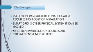 Disadvantages-
 PRESENT INFRASTRUCTURE IS INADEQUATE &
REQUIRES HIGH COST OF INSTALLATION
 SMART GRID IS CYBER PHYSICAL SYSTEM IT CAN BE
HACKED
 MOST RENEWABLEENERGY SOURCES ARE
INTERMITTENT & NOT RELIABLE
 