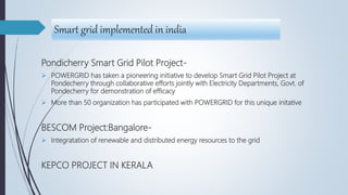 Smart grid implemented in india
Pondicherry Smart Grid Pilot Project-
 POWERGRID has taken a pioneering initiative to develop Smart Grid Pilot Project at
Pondecherry through collaborative efforts jointly with Electricity Departments, Govt. of
Pondecherry for demonstration of efficacy
 More than 50 organization has participated with POWERGRID for this unique initative
BESCOM Project:Bangalore-
 Integratation of renewable and distributed energy resources to the grid
KEPCO PROJECT IN KERALA
 