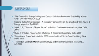 REFERENCES-
 “The Green Grid: Energy Savings and Carbon Emissions Reductions Enabled by a Smart
Grid,”‘ EPRI Palo Alto, CA: 2008
 Frederic Butler, “A Call to order – A regulatory perspective on the smart grid,” IEEE Power &
Energy Magazine, April 2009
 Sohal, G.S., “Glimpses of Power Sector”, Ist Edition, Confluence International, New Delhi,
2004
 Shahi, R V, “Indian Power Sector: Challenge & Response”, Excel, New Delhi, 2006
 “Overview of Power Sector in India 2005 (revised edition)”, India Core Publishing, New
Delhi, 2005
 ‘The Indian Electricity Market: Country Study and Investment Context” P.M. Lamb. ,
July.2006
 