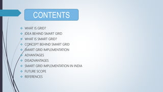  WHAT IS GRID?
 IDEA BEHIND SMART GRID
 WHAT IS SMART GRID?
 CONCEPT BEHIND SMART GRID
 SMART GRID IMPLEMENTATION
 ADVANTAGES
 DISADVANTAGES
 SMART GRID IMPLEMENTATION IN INDIA
 FUTURE SCOPE
 REFERENCES
CONTENTS
 